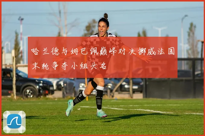 哈兰德与姆巴佩巅峰对决挪威法国末轮争夺小组头名