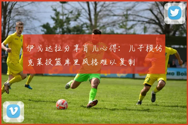 伊戈达拉分享育儿心得：儿子模仿克莱投篮库里风格难以复制