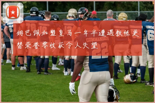 姆巴佩加盟皇马一年半遭遇教练更替荣誉零收获令人失望