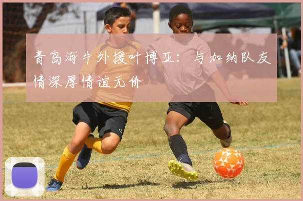 青岛海牛外援叶博亚：与加纳队友情深厚情谊无价