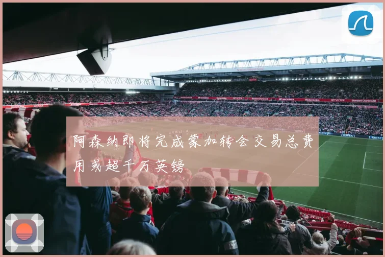 阿森纳即将完成蒙加转会交易总费用或超千万英镑