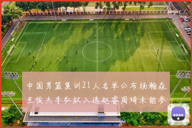 中国男篮集训21人名单公布杨瀚森王俊杰李弘权入选赵睿周琦未能参加