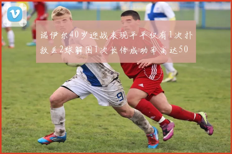 诺伊尔40岁迎战表现平平仅有1次扑救丢2球解围1次长传成功率高达50