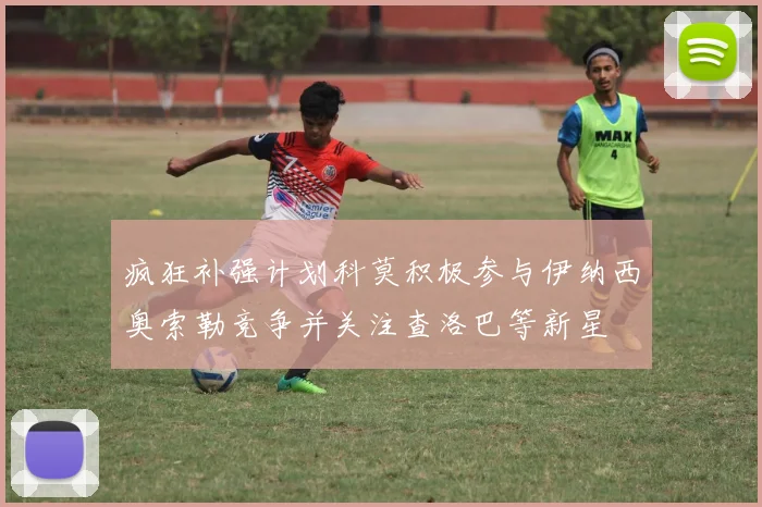疯狂补强计划科莫积极参与伊纳西奥索勒竞争并关注查洛巴等新星