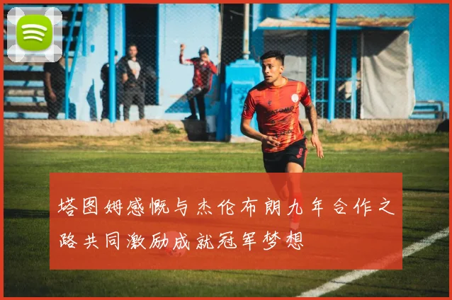 塔图姆感慨与杰伦布朗九年合作之路共同激励成就冠军梦想