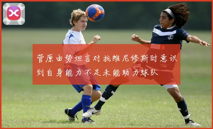 菅原由势坦言对抗维尼修斯时意识到自身能力不足未能助力球队