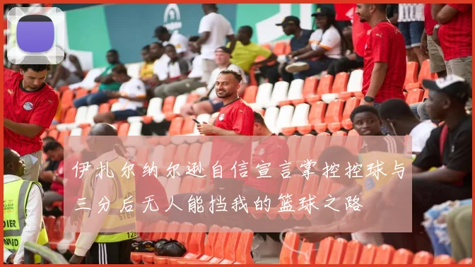 伊扎尔纳尔逊自信宣言掌控控球与三分后无人能挡我的篮球之路