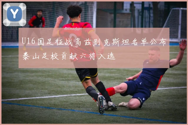 U16国足征战乌兹别克斯坦名单公布泰山足校贡献六将入选